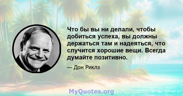 Что бы вы ни делали, чтобы добиться успеха, вы должны держаться там и надеяться, что случится хорошие вещи. Всегда думайте позитивно.