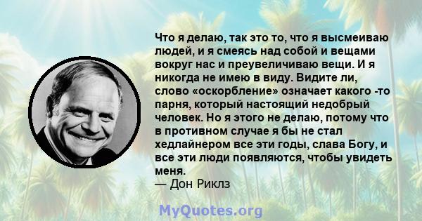 Что я делаю, так это то, что я высмеиваю людей, и я смеясь над собой и вещами вокруг нас и преувеличиваю вещи. И я никогда не имею в виду. Видите ли, слово «оскорбление» означает какого -то парня, который настоящий