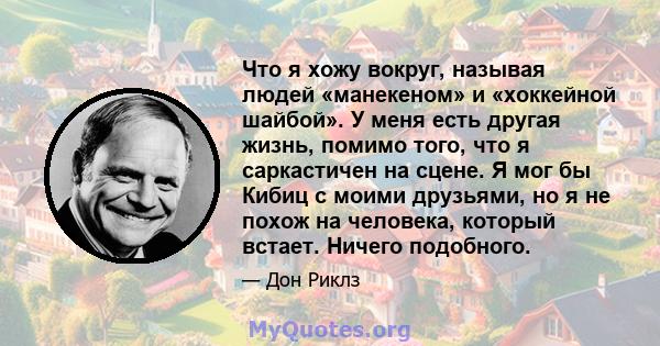 Что я хожу вокруг, называя людей «манекеном» и «хоккейной шайбой». У меня есть другая жизнь, помимо того, что я саркастичен на сцене. Я мог бы Кибиц с моими друзьями, но я не похож на человека, который встает. Ничего