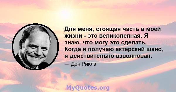 Для меня, стоящая часть в моей жизни - это великолепная. Я знаю, что могу это сделать. Когда я получаю актерский шанс, я действительно взволнован.