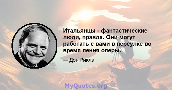 Итальянцы - фантастические люди, правда. Они могут работать с вами в переулке во время пения оперы.