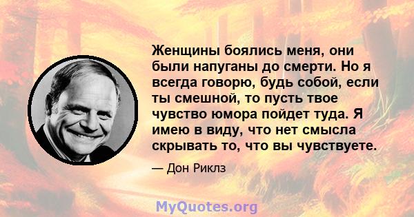 Женщины боялись меня, они были напуганы до смерти. Но я всегда говорю, будь собой, если ты смешной, то пусть твое чувство юмора пойдет туда. Я имею в виду, что нет смысла скрывать то, что вы чувствуете.