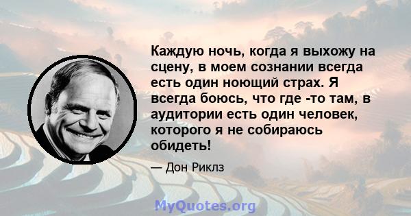 Каждую ночь, когда я выхожу на сцену, в моем сознании всегда есть один ноющий страх. Я всегда боюсь, что где -то там, в аудитории есть один человек, которого я не собираюсь обидеть!