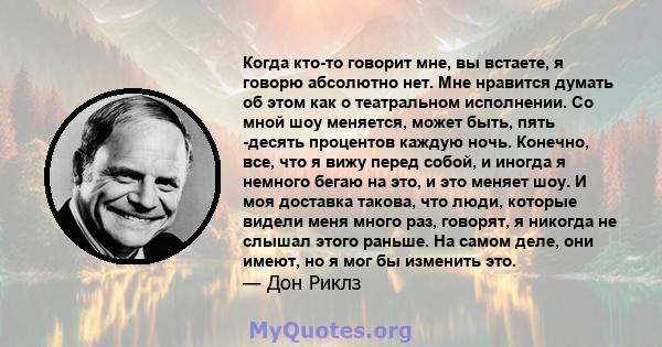 Когда кто-то говорит мне, вы встаете, я говорю абсолютно нет. Мне нравится думать об этом как о театральном исполнении. Со мной шоу меняется, может быть, пять -десять процентов каждую ночь. Конечно, все, что я вижу