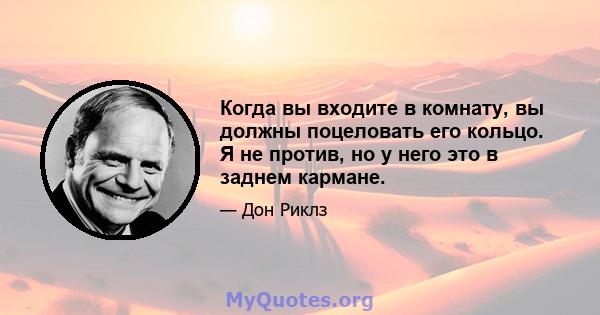 Когда вы входите в комнату, вы должны поцеловать его кольцо. Я не против, но у него это в заднем кармане.