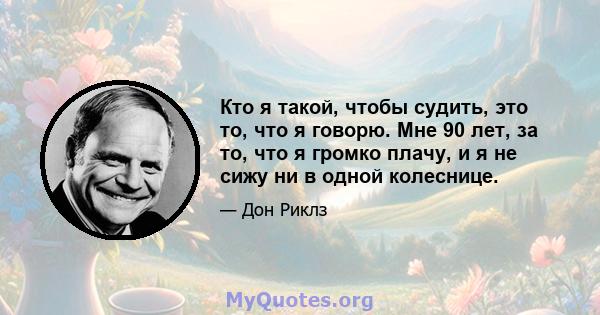 Кто я такой, чтобы судить, это то, что я говорю. Мне 90 лет, за то, что я громко плачу, и я не сижу ни в одной колеснице.