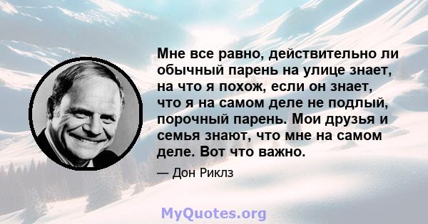 Мне все равно, действительно ли обычный парень на улице знает, на что я похож, если он знает, что я на самом деле не подлый, порочный парень. Мои друзья и семья знают, что мне на самом деле. Вот что важно.