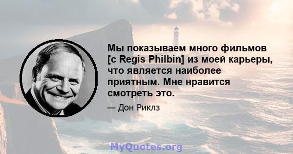 Мы показываем много фильмов [с Regis Philbin] из моей карьеры, что является наиболее приятным. Мне нравится смотреть это.