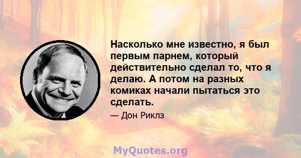 Насколько мне известно, я был первым парнем, который действительно сделал то, что я делаю. А потом на разных комиках начали пытаться это сделать.