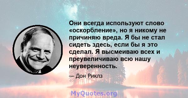 Они всегда используют слово «оскорбление», но я никому не причиняю вреда. Я бы не стал сидеть здесь, если бы я это сделал. Я высмеиваю всех и преувеличиваю всю нашу неуверенность.