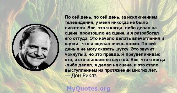 По сей день, по сей день, за исключением телевидения, у меня никогда не было писателя. Все, что я когда -либо делал на сцене, произошло на сцене, и я разработал его оттуда. Это начало делать впечатления и шутки - что я