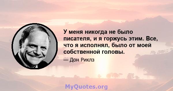 У меня никогда не было писателя, и я горжусь этим. Все, что я исполнял, было от моей собственной головы.