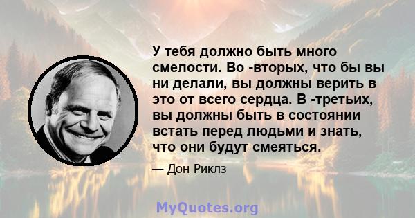 У тебя должно быть много смелости. Во -вторых, что бы вы ни делали, вы должны верить в это от всего сердца. В -третьих, вы должны быть в состоянии встать перед людьми и знать, что они будут смеяться.