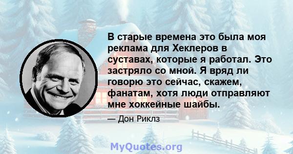 В старые времена это была моя реклама для Хеклеров в суставах, которые я работал. Это застряло со мной. Я вряд ли говорю это сейчас, скажем, фанатам, хотя люди отправляют мне хоккейные шайбы.