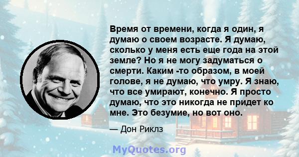 Время от времени, когда я один, я думаю о своем возрасте. Я думаю, сколько у меня есть еще года на этой земле? Но я не могу задуматься о смерти. Каким -то образом, в моей голове, я не думаю, что умру. Я знаю, что все