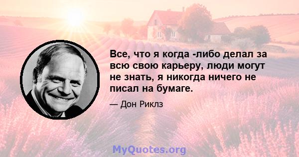 Все, что я когда -либо делал за всю свою карьеру, люди могут не знать, я никогда ничего не писал на бумаге.