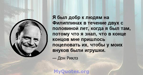 Я был добр к людям на Филиппинах в течение двух с половиной лет, когда я был там, потому что я знал, что в конце концов мне пришлось поцеловать их, чтобы у моих внуков были игрушки.