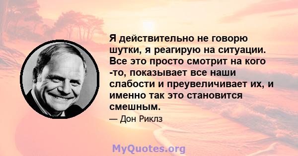 Я действительно не говорю шутки, я реагирую на ситуации. Все это просто смотрит на кого -то, показывает все наши слабости и преувеличивает их, и именно так это становится смешным.