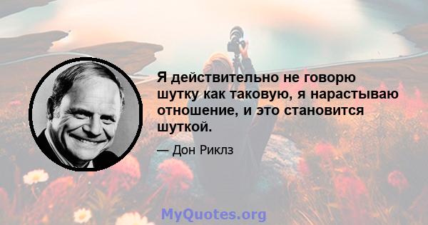 Я действительно не говорю шутку как таковую, я нарастываю отношение, и это становится шуткой.