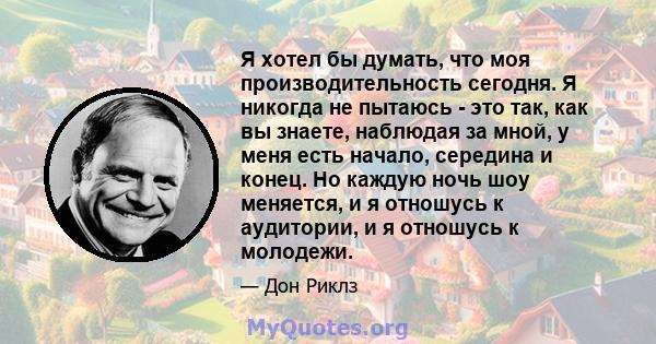 Я хотел бы думать, что моя производительность сегодня. Я никогда не пытаюсь - это так, как вы знаете, наблюдая за мной, у меня есть начало, середина и конец. Но каждую ночь шоу меняется, и я отношусь к аудитории, и я