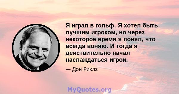 Я играл в гольф. Я хотел быть лучшим игроком, но через некоторое время я понял, что всегда воняю. И тогда я действительно начал наслаждаться игрой.