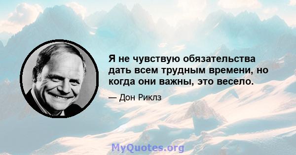 Я не чувствую обязательства дать всем трудным времени, но когда они важны, это весело.