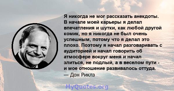 Я никогда не мог рассказать анекдоты. В начале моей карьеры я делал впечатления и шутки, как любой другой комик, но я никогда не был очень успешным, потому что я делал это плохо. Поэтому я начал разговаривать с