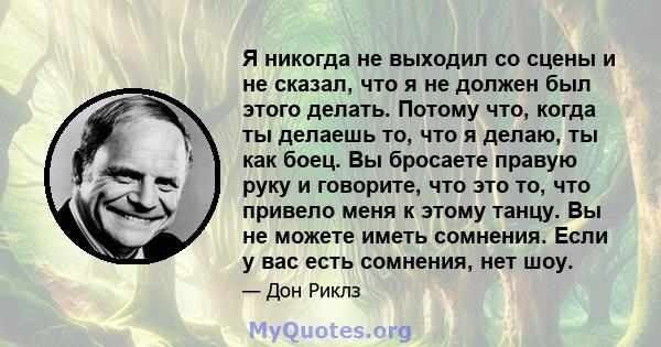 Я никогда не выходил со сцены и не сказал, что я не должен был этого делать. Потому что, когда ты делаешь то, что я делаю, ты как боец. Вы бросаете правую руку и говорите, что это то, что привело меня к этому танцу. Вы