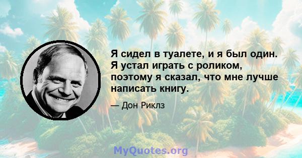 Я сидел в туалете, и я был один. Я устал играть с роликом, поэтому я сказал, что мне лучше написать книгу.