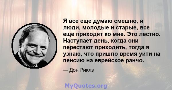 Я все еще думаю смешно, и люди, молодые и старые, все еще приходят ко мне. Это лестно. Наступает день, когда они перестают приходить, тогда я узнаю, что пришло время уйти на пенсию на еврейское ранчо.