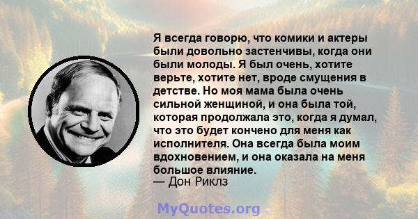 Я всегда говорю, что комики и актеры были довольно застенчивы, когда они были молоды. Я был очень, хотите верьте, хотите нет, вроде смущения в детстве. Но моя мама была очень сильной женщиной, и она была той, которая