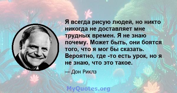 Я всегда рисую людей, но никто никогда не доставляет мне трудных времен. Я не знаю почему. Может быть, они боятся того, что я мог бы сказать. Вероятно, где -то есть урок, но я не знаю, что это такое.