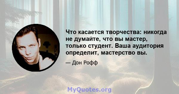 Что касается творчества: никогда не думайте, что вы мастер, только студент. Ваша аудитория определит, мастерство вы.