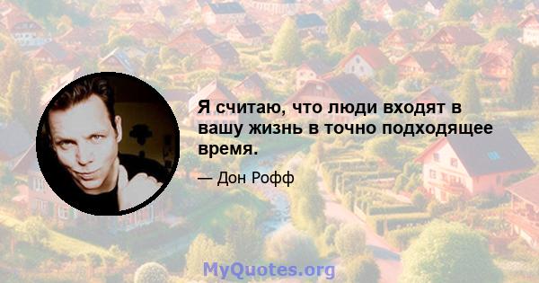 Я считаю, что люди входят в вашу жизнь в точно подходящее время.