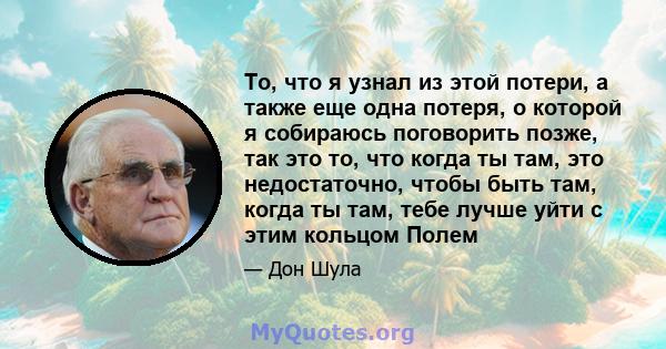 То, что я узнал из этой потери, а также еще одна потеря, о которой я собираюсь поговорить позже, так это то, что когда ты там, это недостаточно, чтобы быть там, когда ты там, тебе лучше уйти с этим кольцом Полем