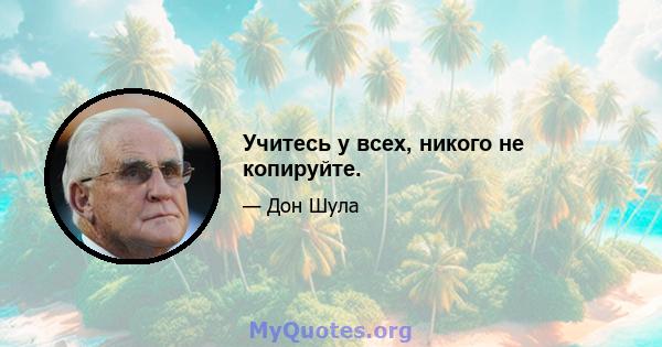 Учитесь у всех, никого не копируйте.