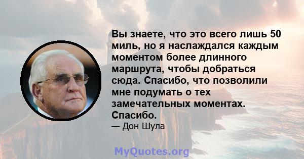 Вы знаете, что это всего лишь 50 миль, но я наслаждался каждым моментом более длинного маршрута, чтобы добраться сюда. Спасибо, что позволили мне подумать о тех замечательных моментах. Спасибо.