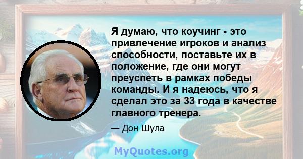 Я думаю, что коучинг - это привлечение игроков и анализ способности, поставьте их в положение, где они могут преуспеть в рамках победы команды. И я надеюсь, что я сделал это за 33 года в качестве главного тренера.