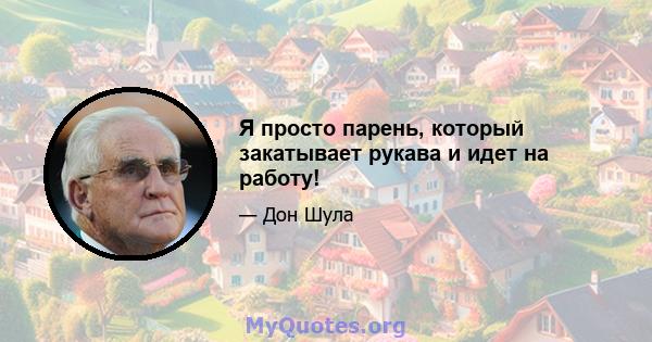 Я просто парень, который закатывает рукава и идет на работу!