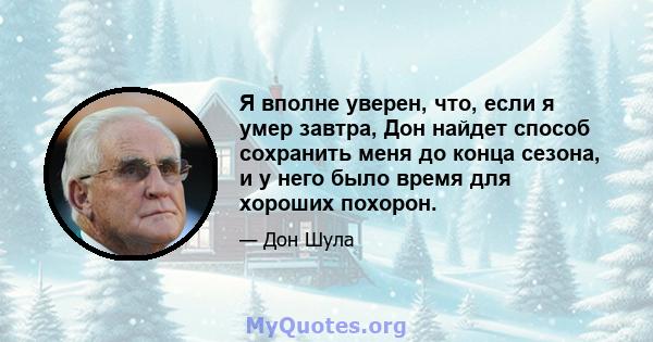 Я вполне уверен, что, если я умер завтра, Дон найдет способ сохранить меня до конца сезона, и у него было время для хороших похорон.