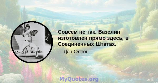 Совсем не так. Вазелин изготовлен прямо здесь, в Соединенных Штатах.