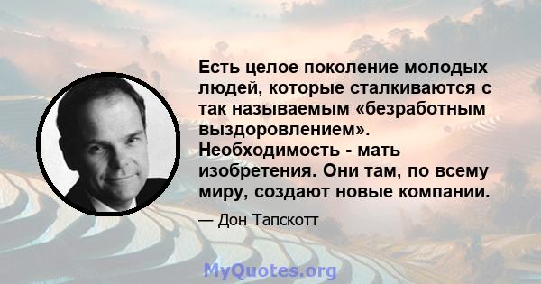 Есть целое поколение молодых людей, которые сталкиваются с так называемым «безработным выздоровлением». Необходимость - мать изобретения. Они там, по всему миру, создают новые компании.