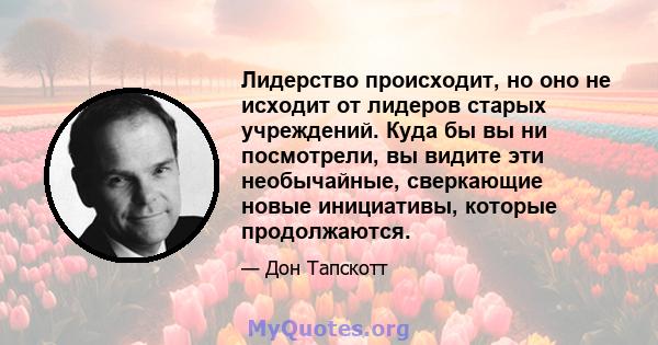 Лидерство происходит, но оно не исходит от лидеров старых учреждений. Куда бы вы ни посмотрели, вы видите эти необычайные, сверкающие новые инициативы, которые продолжаются.