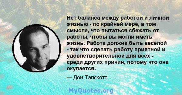 Нет баланса между работой и личной жизнью - по крайней мере, в том смысле, что пытаться сбежать от работы, чтобы вы могли иметь жизнь. Работа должна быть веселой - так что сделать работу приятной и удовлетворительной