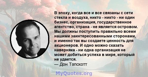 В эпоху, когда все и все связаны с сети стекла и воздуха, никто - никто - ни один бизнес, организация, государственное агентство, страна - не является островом. Мы должны поступить правильно всеми нашими