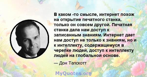 В каком -то смысле, интернет похож на открытие печатного станка, только он совсем другой. Печатная станка дала нам доступ к записанным знаниям. Интернет дает нам доступ не только к знаниям, но и к интеллекту,