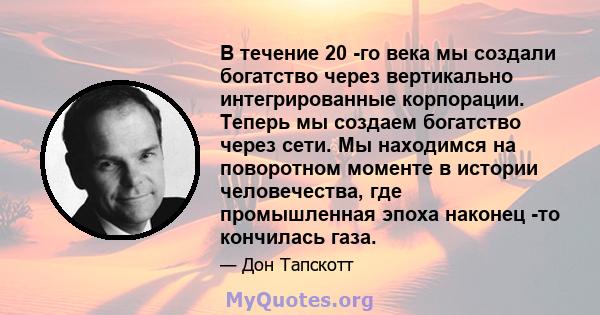 В течение 20 -го века мы создали богатство через вертикально интегрированные корпорации. Теперь мы создаем богатство через сети. Мы находимся на поворотном моменте в истории человечества, где промышленная эпоха наконец