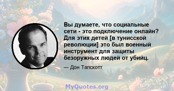 Вы думаете, что социальные сети - это подключение онлайн? Для этих детей [в тунисской революции] это был военный инструмент для защиты безоружных людей от убийц.