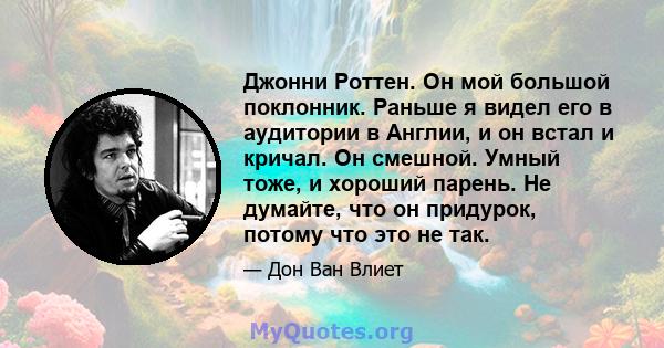 Джонни Роттен. Он мой большой поклонник. Раньше я видел его в аудитории в Англии, и он встал и кричал. Он смешной. Умный тоже, и хороший парень. Не думайте, что он придурок, потому что это не так.