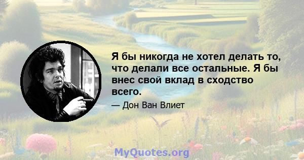 Я бы никогда не хотел делать то, что делали все остальные. Я бы внес свой вклад в сходство всего.